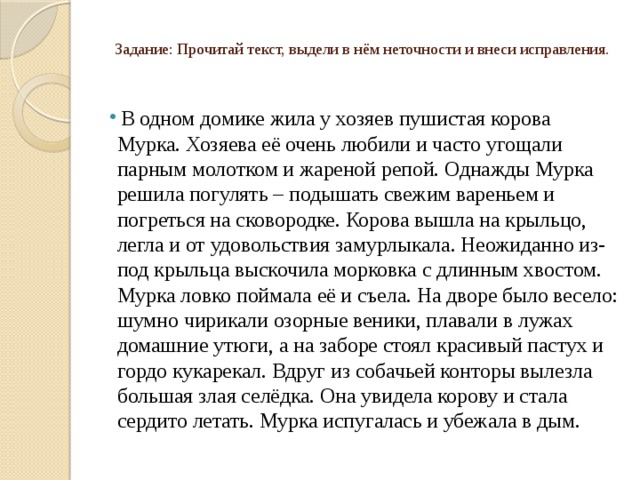   Задание: Прочитай текст, выдели в нём неточности и внеси исправления.     В одном домике жила у хозяев пушистая корова Мурка. Хозяева её очень любили и часто угощали парным молотком и жареной репой. Однажды Мурка решила погулять – подышать свежим вареньем и погреться на сковородке. Корова вышла на крыльцо, легла и от удовольствия замурлыкала. Неожиданно из-под крыльца выскочила морковка с длинным хвостом. Мурка ловко поймала её и съела. На дворе было весело: шумно чирикали озорные веники, плавали в лужах домашние утюги, а на заборе стоял красивый пастух и гордо кукарекал. Вдруг из собачьей конторы вылезла большая злая селёдка. Она увидела корову и стала сердито летать. Мурка испугалась и убежала в дым. 