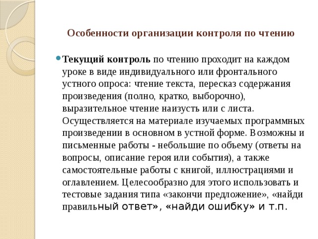 Особенности организации контроля по чтению   Текущий контроль по чтению проходит на каждом уроке в виде индивидуального или фронтального устного опроса: чтение текста, пересказ содержания произведения (полно, кратко, выборочно), выразительное чтение наизусть или с листа. Осуществляется на материале изучаемых программных произведении в основном в устной форме. Возможны и письменные работы - небольшие по объему (ответы на вопросы, описание героя или события), а также самостоятельные работы с книгой, иллюстрациями и оглавлением. Целесообразно для этого использовать и тестовые задания типа «закончи предложение», «найди правиль ный ответ», «найди ошибку» и т.п. 