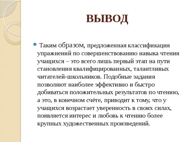 ВЫВОД   Таким образом, предложенная классификация упражнений по совершенствованию навыка чтения учащихся – это всего лишь первый этап на пути становления квалифицированных, талантливых читателей-школьников. Подобные задания позволяют наиболее эффективно и быстро добиваться положительных результатов по чтению, а это, в конечном счёте, приводит к тому, что у учащихся возрастает уверенность в своих силах, появляется интерес и любовь к чтению более крупных художественных произведений. 