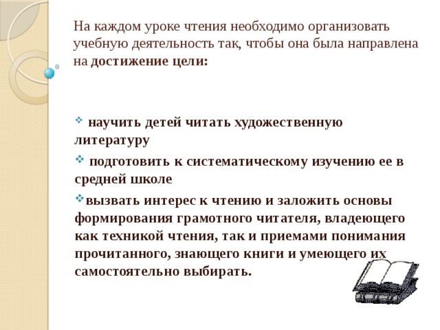 На каждом уроке чтения необходимо организовать учебную деятельность так, чтобы она была направлена на достижение цели:       научить детей читать художественную литературу  подготовить к систематическому изучению ее в средней школе вызвать интерес к чтению и заложить основы формирования грамотного читателя, владеющего как техникой чтения, так и приемами понимания прочитанного, знающего книги и умеющего их самостоятельно выбирать. 