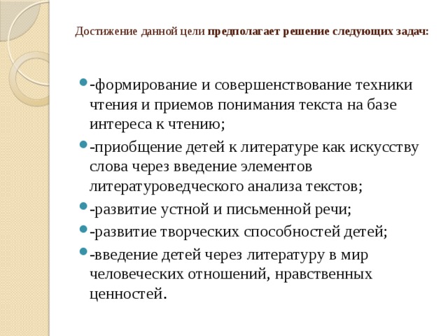 Достижение данной цели предполагает решение следующих задач:   - формирование и совершенствование техники чтения и приемов понимания текста на базе интереса к чтению; -приобщение детей к литературе как искусству слова через введение элементов литературоведческого анализа текстов; -развитие устной и письменной речи; -развитие творческих способностей детей; -введение детей через литературу в мир человеческих отношений, нравственных ценностей . 