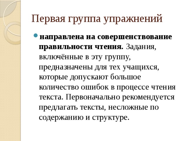 Первая группа упражнений направлена на  совершенствование правильности чтения. Задания, включённые в эту группу, предназначены для тех учащихся, которые допускают большое количество ошибок в процессе чтения текста. Первоначально рекомендуется предлагать тексты, несложные по содержанию и структуре. 