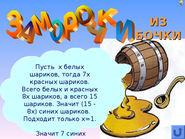 ИЗ БОЧКИ В коробке лежат 15 шариков:  синие, белые и красные. Белых в семь раз меньше, чем красных.  Сколько в коробке синих шариков? Пусть х белых шариков, тогда 7х красных шариков. Всего белых и красных 8х шариков, а всего 15 шариков. Значит (15 - 8х) синих шариков. Подходит только х=1.  Значит 7 синих шариков.