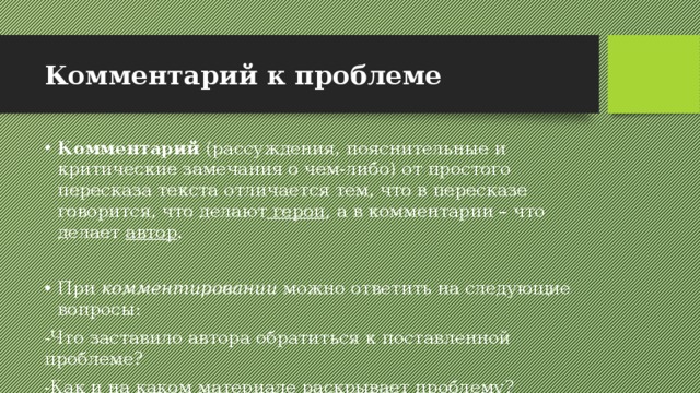 Комментарий к проблеме  Комментарий (рассуждения, пояснительные и критические замечания о чем-либо) от простого пересказа текста отличается тем, что в пересказе говорится, что делают герои , а в комментарии – что делает автор . При комментировании можно ответить на следующие вопросы: -Что заставило автора обратиться к поставленной проблеме? -Как и на каком материале раскрывает проблему? -Почему автор приводит те или иные примеры? 