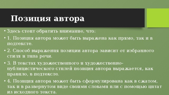 Позиция автора Здесь стоит обратить внимание, что: 1. Позиция автора может быть выражена как прямо, так и в подтексте. 2. Способ выражения позиции автора зависит от избранного стиля и типа речи. 3. В текстах художественного и художественно-публицистического стилей позиция автора выражается, как правило, в подтексте. 4. Позиция автора может быть сформулирована как в сжатом, так и в развернутом виде своими словами или с помощью цитат из исходного текста. 