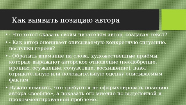 Как выявить позицию автора - Что хотел сказать своим читателям автор, создавая текст? - Как автор оценивает описываемую конкретную ситуацию, поступки героев? - Обратить внимание на слова, художественные приёмы, которые выражают авторское отношение (неодобрение, иронию, осуждение, сочувствие, восхищение), дают отрицательную или положительную оценку описываемым фактам. Нужно помнить, что требуется не сформулировать позицию автора «вообще», а показать его мнение по выделенной и прокомментированной проблеме. 