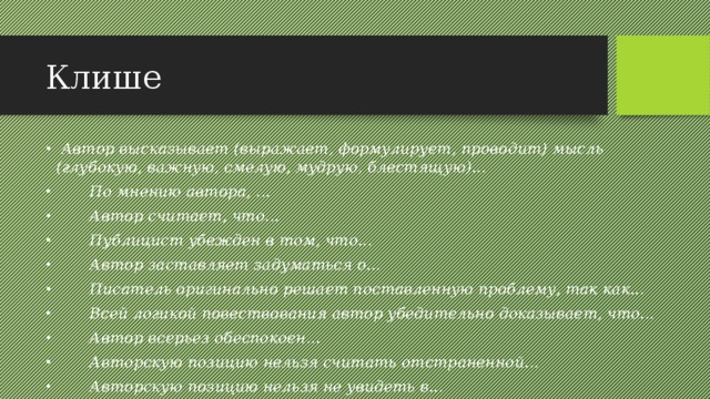 Клише  Автор высказывает (выражает, формулирует, проводит) мысль (глубокую, важную, смелую, мудрую, блестящую)...  По мнению автора, ...  Автор считает, что...  Публицист убежден в том, что...  Автор заставляет задуматься о...  Писатель оригинально решает поставленную проблему, так как...  Всей логикой повествования автор убедительно доказывает, что...  Автор всерьез обеспокоен...  Авторскую позицию нельзя считать отстраненной...  Авторскую позицию нельзя не увидеть в... 