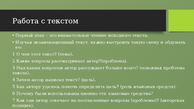 Работа с текстом Первый этап – это внимательное чтение исходного текста. Изучая экзаменационный текст, нужно выстроить такую схему и обдумать ее: 1 О чем этот текст? (тема). 2 Какие вопросы рассматривает автор?(проблема). 3 Над каким вопросом автор рассуждает больше всего? (основная проблема текста). 4 Зачем автор написал текст? (цель). 5 Как автору удалось помочь определить цель? (роль языковых средств). 6 Почему были использованы именно эти языковые средства? 7 Как сам автор отвечает на поставленные вопросы (проблемы)? (авторская позиция). 