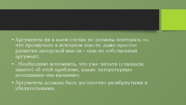 Аргументы ни в коем случае не должны повторять то, что прозвучало в исходном тексте, даже простое развитие авторской мысли – еще не собственный аргумент. . Необходимо вспомнить, что уже читали (слышали, знаете) об этой проблеме, какие литературные ассоциации она вызывает. Аргументы должны быть достаточно развёрнутыми и убедительными. 