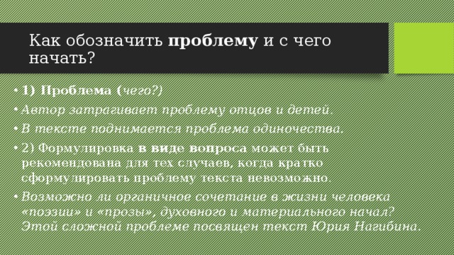 Как обозначить проблему и с чего начать? 1) Проблема ( чего?) Автор затрагивает проблему отцов и детей. В тексте поднимается проблема одиночества. 2) Формулировка в виде вопроса может быть рекомендована для тех случаев, когда кратко сформулировать проблему текста невозможно. Возможно ли органичное сочетание в жизни человека «поэзии» и «прозы», духовного и материального начал? Этой сложной проблеме посвящен текст Юрия Нагибина. 