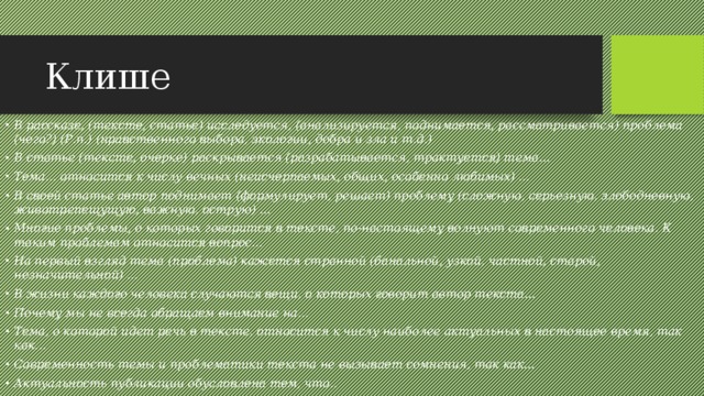 Клише В рассказе, (тексте, статье) исследуется, (анализируется, поднимается, рассматривается) проблема (чего?) (Р.п.) (нравственного выбора, экологии, добра и зла и т.д.) В статье (тексте, очерке) раскрывается (разрабатывается, трактуется) тема... Тема... относится к числу вечных (неисчерпаемых, общих, особенно любимых) ... В своей статье автор поднимает (формулирует, решает) проблему (сложную, серьезную, злободневную, животрепещущую, важную, острую) ... Многие проблемы, о которых говорится в тексте, по-настоящему волнуют современного человека. К таким проблемам относится вопрос... На первый взгляд тема (проблема) кажется странной (банальной, узкой, частной, старой, незначительной) ... В жизни каждого человека случаются вещи, о которых говорит автор текста... Почему мы не всегда обращаем внимание на... Тема, о которой идет речь в тексте, относится к числу наиболее актуальных в настоящее время, так как... Современность темы и проблематики текста не вызывает сомнения, так как... Актуальность публикации обусловлена тем, что.. 