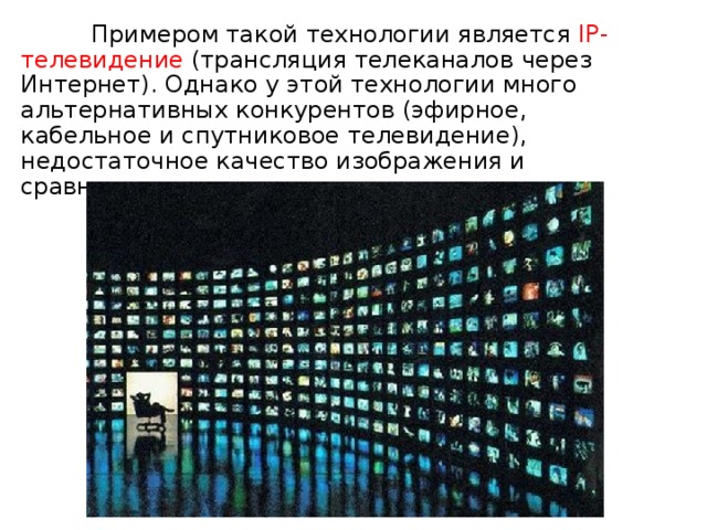  Примером такой технологии является IP-телевидение (трансляция телеканалов через Интернет). Однако у этой технологии много альтернативных конкурентов (эфирное, кабельное и спутниковое телевидение), недостаточное качество изображения и сравнительно высокая цена. 