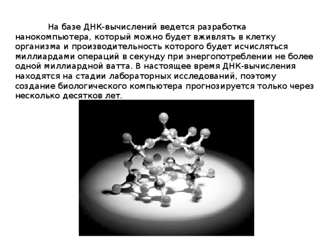  На базе ДНК-вычислений ведется разработка нанокомпьютера, который можно будет вживлять в клетку организма и производительность которого будет исчисляться миллиардами операций в секунду при энергопотреблении не более одной миллиардной ватта. В настоящее время ДНК-вычисления находятся на стадии лабораторных исследований, поэтому создание биологического компьютера прогнозируется только через несколько десятков лет. 