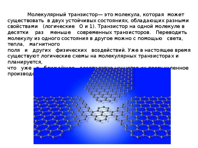  Молекулярный транзистор— это молекула, которая может существовать в двух устойчивых состояниях, обладающих разными свойствами (логические О и 1). Транзистор на одной молекуле в десятки раз меньше современных транзисторов. Переводить молекулу из одного состояния в другое можно с помощью света, тепла, магнитного  поля и других физических воздействий. Уже в настоящее время существуют логические схемы на молекулярных транзисторах и планируется,  что уже в ближайшее десятилетие начнется их промышленное производство. 