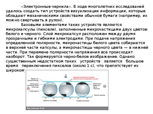  «Электронные чернила». В ходе многолетних исследований удалось создать тип устройств визуализации информации, которые обладают механическими свойствами обычной бумаги (например, их можно свертывать в рулон).  Базовыми элементами таких устройств являются микрокапсулы (пиксели), заполненные микрочастицами двух цветов: белого и черного. Слой микрокапсул расположен между двумя прозрачными и гибкими электродами. При подаче напряжения определенной полярности, микрочастицы белого цвета собираются в верхней части капсулы, а микрочастицы черного цвета — в нижней части. При перемене полярности напряжения все происходит наоборот. Так формируется черно-белое изображение. Однако существенным недостатком таких устройств является большое время переключения пикселов (около 1 с), что препятствует их широкому промышленному производству. 