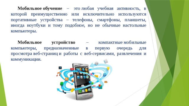 Мобильное обучение   –  это любая учебная активность, в которой преимущественно или исключительно используются портативные устройства – телефоны, смартфоны, планшеты, иногда ноутбуки и тому подобное, но не обычные настольные компьютеры. Мобильное устройство   – компактные мобильные компьютеры, предназначенные в первую очередь для просмотра веб-страниц и работы с веб-сервисами, развлечения и коммуникации. 