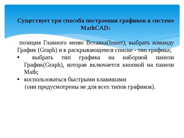 Существует три способа построения графиков в системе MathCAD:  позиция Главного меню Вставка(Insert), выбрать команду График (Graph) и в раскрывающемся списке - тип графика;  выбрать тип графика на наборной панели График(Graph), которая включается кнопкой на панели Math; воспользоваться быстрыми клавишами  (они предусмотрены не для всех типов графиков). 