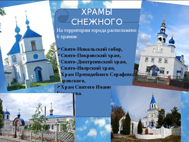 ХРАМЫ СНЕЖНОГО На территории города расположено 6 храмов: Свято-Никольский собор, Свято-Покровский храм, Свято-Дмитриевский храм, Свято-Иверский храм, Храм Преподобного Серафима Саровского, Храм Святого Иоанна Богослова .