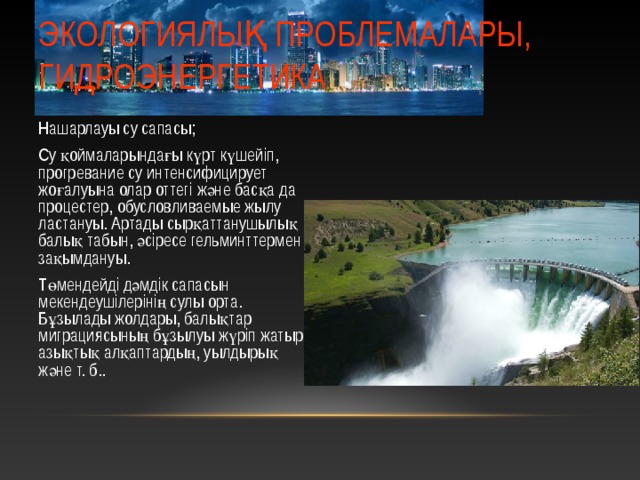 ЭКОЛОГИЯЛЫҚ ПРОБЛЕМАЛАРЫ, ГИДРОЭНЕРГЕТИКА Нашарлауы су сапасы; Су қоймаларындағы күрт күшейіп, прогревание су интенсифицирует жоғалуына олар оттегі және басқа да процестер, обусловливаемые жылу ластануы. Артады сырқаттанушылық балық табын, әсіресе гельминттермен зақымдануы. Төмендейді дәмдік сапасын мекендеушілерінің сулы орта. Бұзылады жолдары, балықтар миграциясының бұзылуы жүріп жатыр азықтық алқаптардың, уылдырық және т. б.. 12 