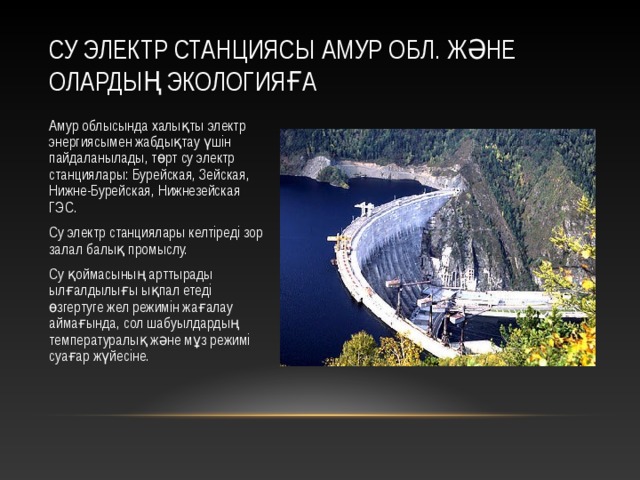 СУ ЭЛЕКТР СТАНЦИЯСЫ АМУР ОБЛ. ЖӘНЕ ОЛАРДЫҢ ЭКОЛОГИЯҒА Амур облысында халықты электр энергиясымен жабдықтау үшін пайдаланылады, төрт су электр станциялары: Бурейская, Зейская, Нижне-Бурейская, Нижнезейская ГЭС. Су электр станциялары келтіреді зор залал балық промыслу. Су қоймасының арттырады ылғалдылығы ықпал етеді өзгертуге жел режимін жағалау аймағында, сол шабуылдардың температуралық және мұз режимі суағар жүйесіне. 12 