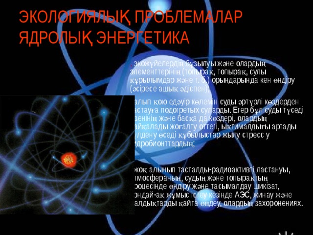 ЭКОЛОГИЯЛЫҚ ПРОБЛЕМАЛАР ЯДРОЛЫҚ ЭНЕРГЕТИКА . экожүйелердің бұзылуы және олардың элементтерінің (топырақ, топырақ, сулы құрылымдар және т. б.) орындарында кен өндіру (әсіресе ашық әдіспен); . алып қою едәуір көлемін суды әртүрлі көздерден тастауға подогретых суларды. Егер бұл суды түседі өзенінің және басқа да көздері, олардың байқалады жоғалту оттегі, ықтималдығы артады гүлдену өседі құбылыстар жылу стресс у гидробионттардың; . жоқ алынып тасталды-радиоактивті ластануы, атмосфераның, судың және топырақтың процесінде өндіру және тасымалдау шикізат, сондай-ақ жұмыс істеу кезінде АЭС, жинау және қалдықтарды қайта өңдеу, олардың захоронениях. 15 