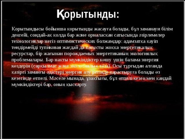  Қорытынды: Қорытындысы бойынша қорытынды жасауға болады, бұл заманауи білім деңгейі, сондай-ақ қолда бар және орналасқан сатысында әзірлемелер технологиялар негіз оптимистических болжамдар: адамзатқа қауіп төндірмейді тупиковая жағдай да қатысты жоққа энергетикалық ресурстар, бір жағынан порождаемых энергетиканың экологиялық проблемалары. Бар нақты мүмкіндіктер көшу үшін балама энергия көздерін (сарқылмас және экологиялық таза). Осы тұрғыдан алғанда қазіргі заманғы әдістері энергия алу ретінде қарастыруға болады өз кезегінде өтпелі. Мәселе мынада, ұзақтығы, бұл өтпелі кезең мен қандай мүмкіндіктері бар, оның қысқарту. 15 