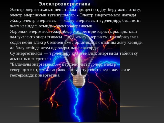  Электроэнергетика Электр энергетикасын деп атайды процесі өндіру, беру және өткізу, электр энергиясын тұтынушылар. - Электр энергетикасы жатады: Жылу электр энергиясы — жылу энергиясын түрлендіру, бөлінетін жағу кезіндегі отынды, электр энергиясын; Ядролық энергетика тәжірибеде жиі ретінде қарастырылады кіші жылу-электр энергетикасы. Онда жылу энергиясы, преобразуемая содан кейін электр бөлінеді емес органикалық отынды жағу кезінде, ал бөлу кезінде атом ядроларының реакторда; Су энергетикасы — түрлендіру кинетикалық энергиясы табиғи су ағынының энергиясы 