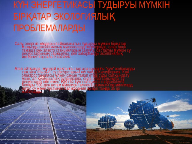 КҮН ЭНЕРГЕТИКАСЫ ТУДЫРУЫ МҮМКІН БІРҚАТАР ЭКОЛОГИЯЛЫҚ ПРОБЛЕМАЛАРДЫ Салу, энергия көздерін пайдаланатын тудыруы мүмкін бірқатар маңызды экологиялық мәселелерді жерлерінде, олар үшін тамаша күн электр станцияларын салуға, басталуы мүмкін су ресурстарының сарқылуы, деп хабарлайды экологиялық интернет-порталы EcоGeek. Атап айтқанда, мұндай қақтығыстар арасындағы 