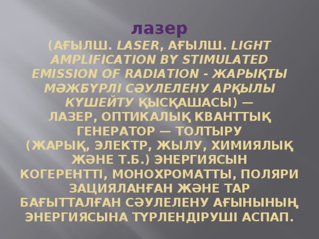 лазер  (ағылш.  laser , ағылш.  light amplification by stimulated emission of radiation - жарықты мәжбүрлі сәулелену арқылы күшейту  қысқашасы) — лазер, оптикалық кванттық генератор — толтыру (жарық, электр, жылу, химиялық және т.б.) энергиясын когерентті, монохроматты, поляризацияланған және тар бағытталған сәулелену ағынының энергиясына түрлендіруші аспап. 