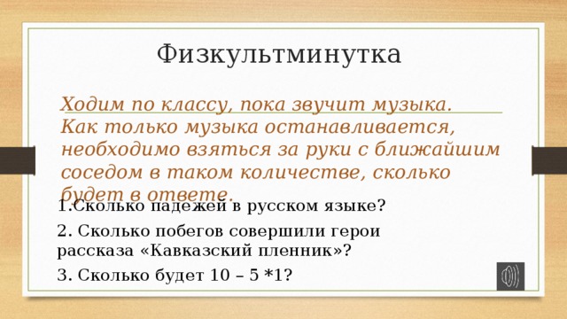 Физкультминутка Ходим по классу, пока звучит музыка. Как только музыка останавливается, необходимо взяться за руки с ближайшим соседом в таком количестве, сколько будет в ответе. Сколько падежей в русском языке? 2. Сколько побегов совершили герои рассказа «Кавказский пленник»? 3. Сколько будет 10 – 5 *1? 