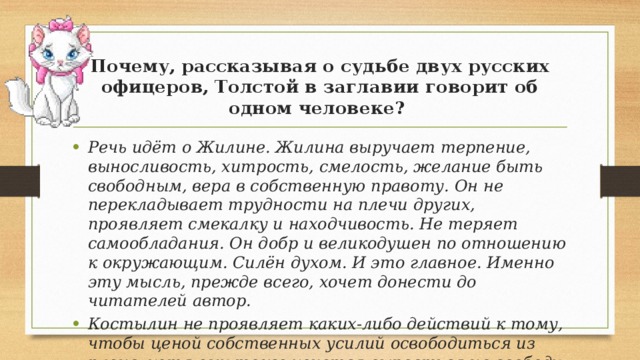 Почему, рассказывая о судьбе двух русских офицеров, Толстой в заглавии говорит об одном человеке? Речь идёт о Жилине. Жилина выручает терпение, выносливость, хитрость, смелость, желание быть свободным, вера в собственную правоту. Он не перекладывает трудности на плечи других, проявляет смекалку и находчивость. Не теряет самообладания. Он добр и великодушен по отношению к окружающим. Силён духом. И это главное. Именно эту мысль, прежде всего, хочет донести до читателей автор. Костылин не проявляет каких-либо действий к тому, чтобы ценой собственных усилий освободиться из плена, хотя ему тоже хочется вырваться на свободу. 