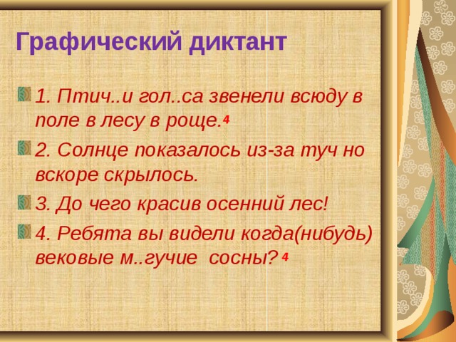 Графический диктант 1. Птич..и гол..са звенели всюду в поле в лесу в роще. 4  2. Солнце показалось из-за туч но вскоре скрылось. 3. До чего красив осенний лес! 4. Ребята вы видели когда(нибудь) вековые м..гучие сосны?  4  