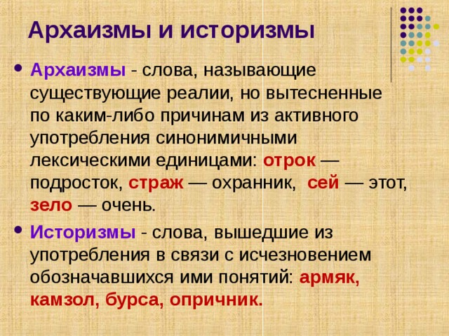 Архаизмы и историзмы Архаизмы - слова, называющие существующие реалии, но вытесненные по каким-либо причинам из активного употребления синонимичными лексическими единицами: отрок — подросток, страж — охранник, сей — этот, зело — очень. Историзмы  - слова, вышедшие из употребления в связи с исчезновением обозначавшихся ими понятий: армяк, камзол, бурса, опричник.  