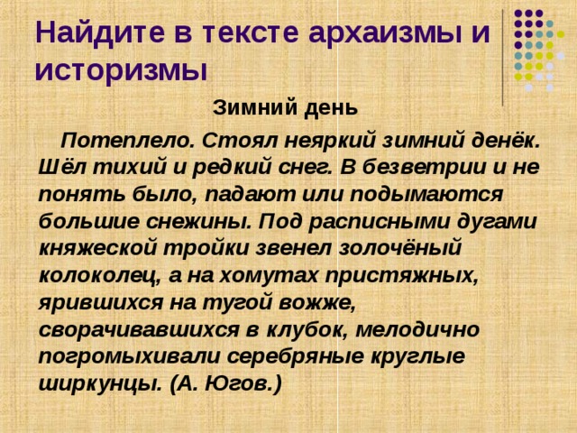Найдите в тексте архаизмы и историзмы Зимний день   Потеплело. Стоял неяркий зимний денёк. Шёл тихий и редкий снег. В безветрии и не понять было, падают или подымаются большие снежины. Под расписными дугами княжеской тройки звенел золочёный колоколец, а на хомутах пристяжных, ярившихся на тугой вожже, сворачивавшихся в клубок, мелодично погромыхивали серебряные круглые ширкунцы. (А. Югов.)   