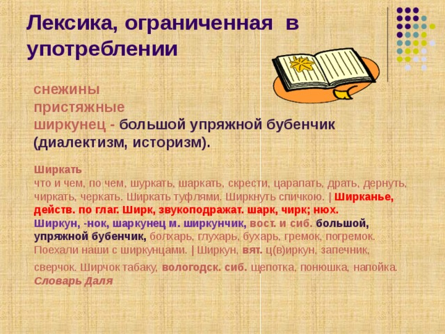 Лексика, ограниченная в употреблении снежины пристяжные ширкунец - большой упряжной бубенчик (диалектизм, историзм). Ширкать     что и чем, по чем, шуркать, шаркать, скрести, царапать, драть, дернуть, чиркать, черкать. Ширкать туфлями. Ширкнуть спичкою. | Ширканье, действ. по глаг. Ширк, звукоподражат. шарк, чирк; нюх.  Ширкун, -нок, шаркунец м. ширкунчик, вост. и сиб. большой, упряжной бубенчик, болхарь, глухарь, бухарь, гремок, погремок. Поехали наши с ширкунцами. | Ширкун, вят. ц(в)иркун, запечник, сверчок. Ширчок табаку, вологодск. сиб. щепотка, понюшка, напойка.  Словарь Даля  