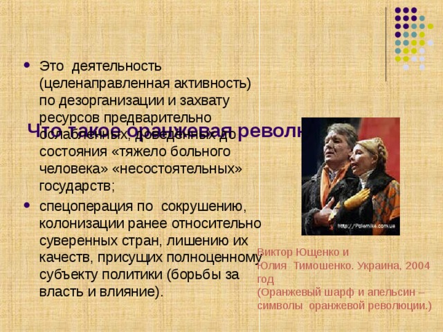    Что такое оранжевая революция?   Это деятельность (целенаправленная активность) по дезорганизации и захвату ресурсов предварительно ослабленных, доведённых до состояния «тяжело больного человека» «несостоятельных» государств;    спецоперация по сокрушению, колонизации ранее относительно суверенных стран, лишению их качеств, присущих полноценному субъекту политики (борьбы за власть и влияние).  Виктор Ющенко и Юлия Тимошенко. Украина, 2004 год (Оранжевый шарф и апельсин – символы оранжевой революции.) 