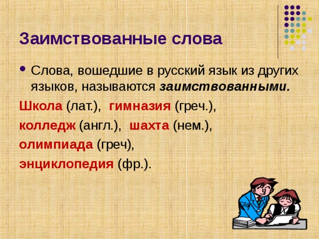 Заимствованные слова Слова, вошедшие в русский язык из других языков, называются заимствованными. Школа (лат.), гимназия (греч.), колледж (англ.), шахта (нем.), олимпиада (греч), энциклопедия (фр.). 