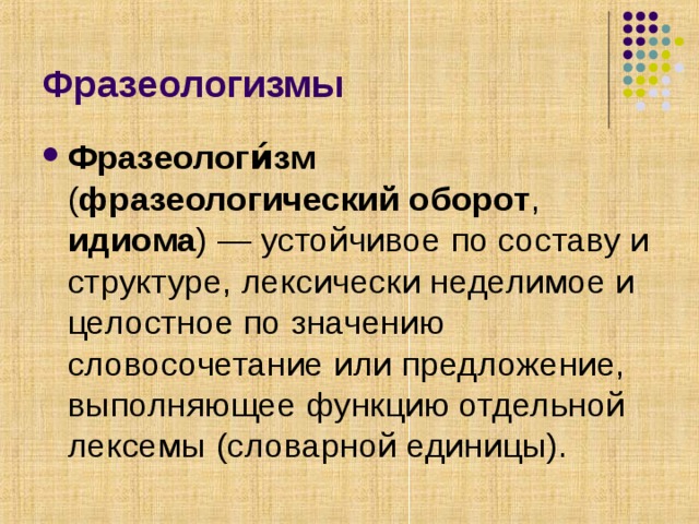 Фразеологизмы Фразеологи́зм ( фразеологический оборот , идиома ) — устойчивое по составу и структуре, лексически неделимое и целостное по значению словосочетание или предложение, выполняющее функцию отдельной лексемы (словарной единицы). 