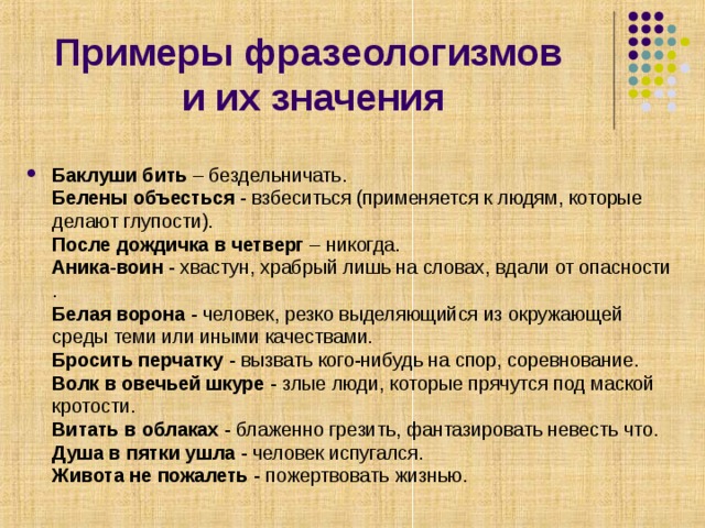        Примеры фразеологизмов  и их значения   Баклуши бить – бездельничать.  Белены объесться - взбеситься (применяется к людям, которые делают глупости).  После дождичка в четверг – никогда.  Аника-воин - хвастун, храбрый лишь на словах, вдали от опасности .  Белая ворона - человек, резко выделяющийся из окружающей среды теми или иными качествами.  Бросить перчатку - вызвать кого-нибудь на спор, соревнование.  Волк в овечьей шкуре - злые люди, которые прячутся под маской кротости.  Витать в облаках - блаженно грезить, фантазировать невесть что.  Душа в пятки ушла - человек испугался.  Живота не пожалеть - пожертвовать жизнью. 