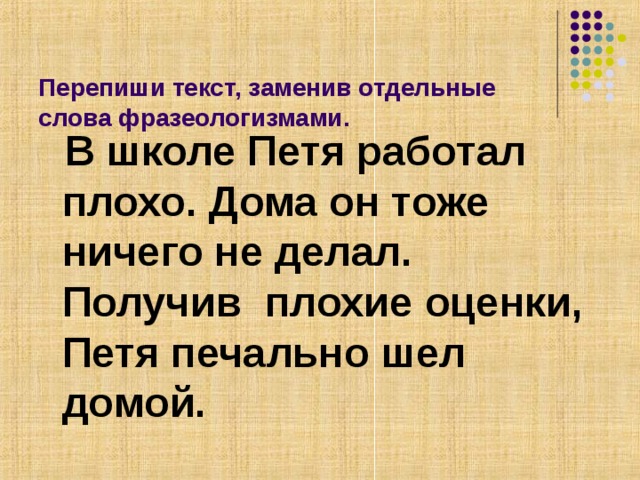   Перепиши текст, заменив отдельные слова фразеологизмами.    В школе Петя работал плохо. Дома он тоже ничего не делал. Получив  плохие оценки, Петя печально шел домой.  