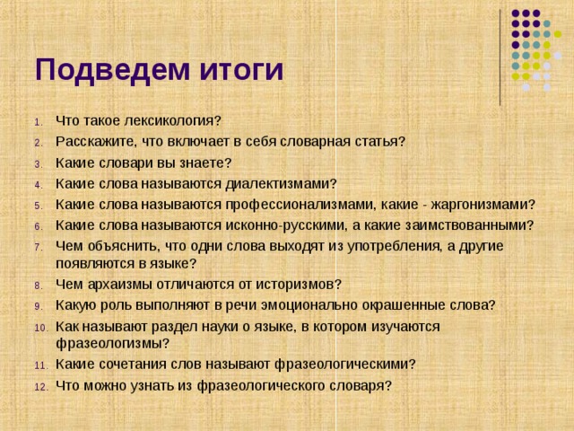 Подведем итоги Что такое лексикология? Расскажите, что включает в себя словарная статья? Какие словари вы знаете? Какие слова называются диалектизмами? Какие слова называются профессионализмами, какие - жаргонизмами? Какие слова называются исконно-русскими, а какие заимствованными? Чем объяснить, что одни слова выходят из употребления, а другие появляются в языке? Чем архаизмы отличаются от историзмов? Какую роль выполняют в речи эмоционально окрашенные слова? Как называют раздел науки о языке, в котором изучаются фразеологизмы? Какие сочетания слов называют фразеологическими? Что можно узнать из фразеологического словаря? 