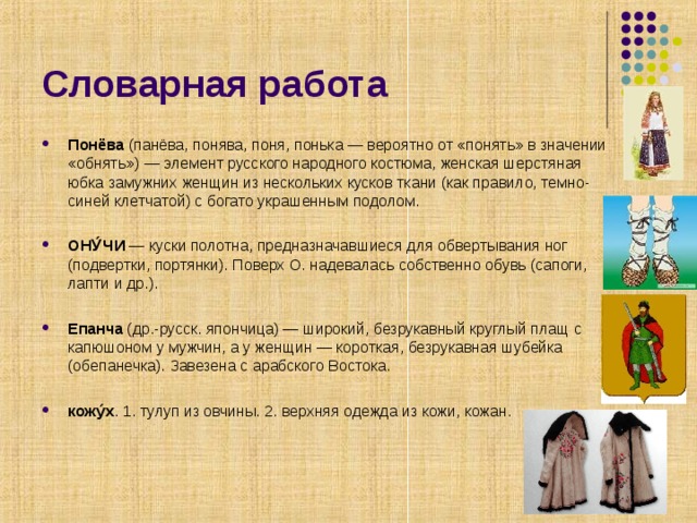 Словарная работа Понёва (панёва, понява, поня, понька — вероятно от «понять» в значении «обнять») — элемент русского народного костюма, женская шерстяная юбка замужних женщин из нескольких кусков ткани (как правило, темно-синей клетчатой) с богато украшенным подолом.  ОНУ́ЧИ — куски полотна, предназначавшиеся для обвертывания ног (подвертки, портянки). Поверх О. надевалась собственно обувь (сапоги, лапти и др.).  Епанча (др.-русск. япончица) — широкий, безрукавный круглый плащ с капюшоном у мужчин, а у женщин — короткая, безрукавная шубейка (обепанечка). Завезена с арабского Востока.  кожу́х . 1. тулуп из овчины. 2. верхняя одежда из кожи, кожан. 
