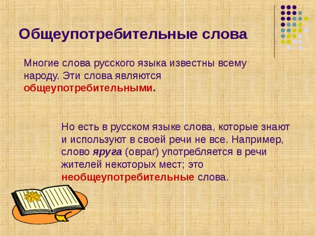 Общеупотребительные слова Многие слова русского языка известны всему народу. Эти слова являются общеупотребительными . Но есть в русском языке слова, которые знают и используют в своей речи не все. Например, слово яруга (овраг) употребляется в речи жителей некоторых мест; это необщеупотребительные  слова. 