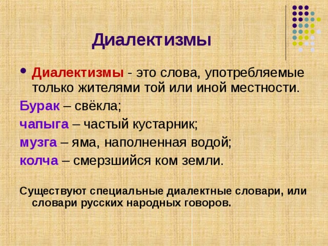 Диалектизмы Диалектизмы - это слова, употребляемые только жителями той или иной местности. Бурак – свёкла; чапыга – частый кустарник; музга – яма, наполненная водой; колча – смерзшийся ком земли.  Существуют специальные диалектные словари, или словари русских народных говоров. 