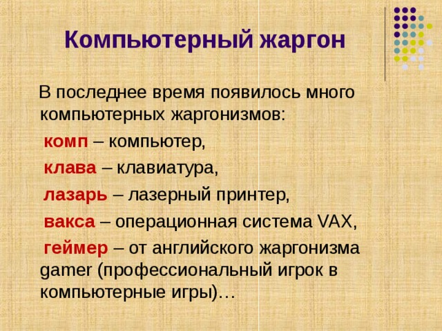    Компьютерный жаргон    В последнее время появилось много компьютерных жаргонизмов:  комп – компьютер,  клава – клавиатура,  лазарь – лазерный принтер,  вакса – операционная система VAX,  геймер – от английского жаргонизма gamer (профессиональный игрок в компьютерные игры)… 