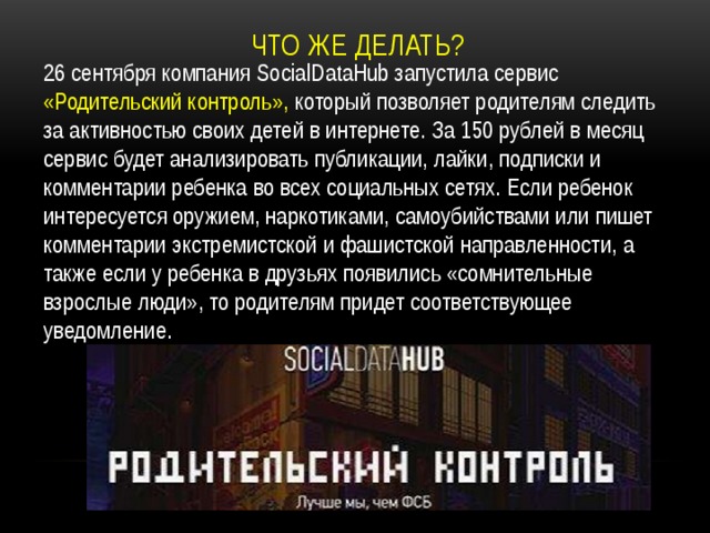 Что же делать? 26 сентября компания SocialDataHub запустила сервис «Родительский контроль», который позволяет родителям следить за активностью своих детей в интернете. За 150 рублей в месяц сервис будет анализировать публикации, лайки, подписки и комментарии ребенка во всех социальных сетях. Если ребенок интересуется оружием, наркотиками, самоубийствами или пишет комментарии экстремистской и фашистской направленности, а также если у ребенка в друзьях появились «сомнительные взрослые люди», то родителям придет соответствующее уведомление. 