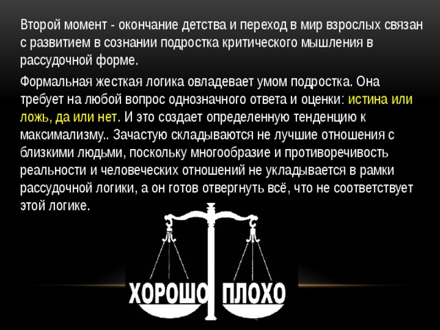 Второй момент - окончание детства и переход в мир взрослых связан с развитием в сознании подростка критического мышления в рассудочной форме. Формальная жесткая логика овладевает умом подростка. Она требует на любой вопрос однозначного ответа и оценки: истина или ложь, да или нет . И это создает определенную тенденцию к максимализму.. Зачастую складываются не лучшие отношения с близкими людьми, поскольку многообразие и противоречивость реальности и человеческих отношений не укладывается в рамки рассудочной логики, а он готов отвергнуть всё, что не соответствует этой логике. 