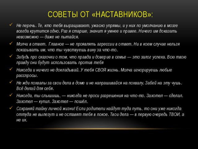 Советы от «наставников»: Не перечь. Те, кто тебя выращивают, ужасно упрямы, и у них по умолчанию в мозге всегда крутится одно. Раз я старше, значит я умнее и правее. Ничего им доказать невозможно — даже не пытайся. Молчи в ответ. Главное — не проявлять агрессии в ответ. Ни в коем случае нельзя показывать им, что ты чувствуешь вину за что-то. Забудь про сказочки о том, что правда и доверие в семье — это залог успеха. Всю твою правду они будут использовать против тебя Никогда и ничего не докладывай. У тебя СВОЯ жизнь. Молча игнорируешь любые расспросы. Не жди похвалы за свои дела в доме и не напрашивайся на похвалу. Забей на эту чушь. Всё делай для себя. Никогда, ты слышишь, — никогда не проси разрешения на что-то. Захотел — сделал. Захотел — купил. Захотел — пошёл. Сохраняй тайну личной жизни! Если родители найдут туда путь, то они уже никогда оттуда не вылезут и не оставят тебя в покое. Твои дела — в первую очередь ТВОИ, а не их. 