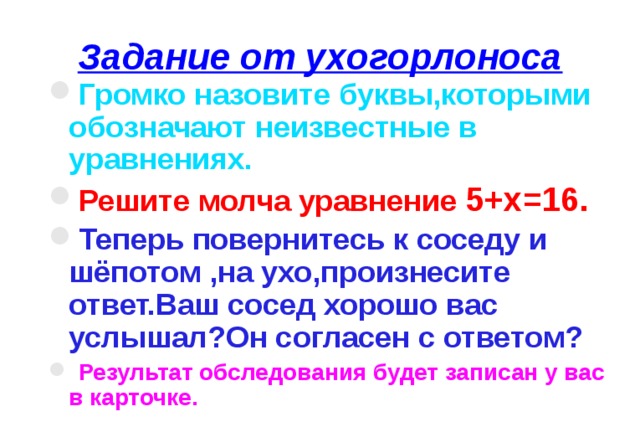 Задание от ухогорлоноса Громко назовите буквы,которыми обозначают неизвестные в уравнениях. Решите молча уравнение 5+х=16. Теперь повернитесь к соседу и шёпотом ,на ухо,произнесите ответ.Ваш сосед хорошо вас услышал?Он согласен с ответом?  Результат обследования будет записан у вас в карточке. 