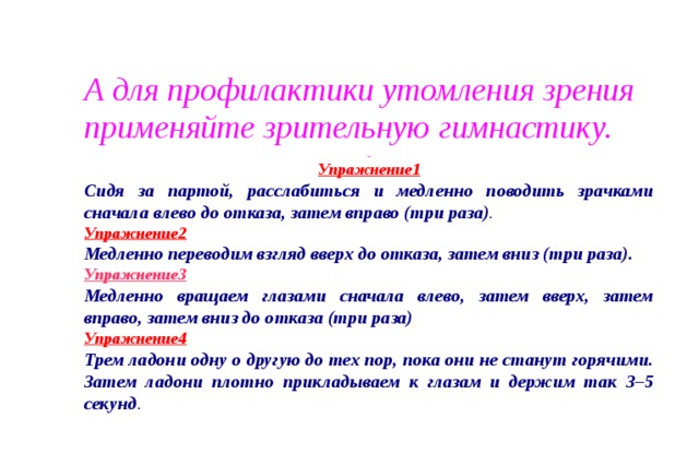 А для профилактики утомления зрения применяйте зрительную гимнастику.   Упражнение1 Сидя за партой, расслабиться и медленно поводить зрачками сначала влево до отказа, затем вправо (три раза) . Упражнение2   Медленно переводим взгляд вверх до отказа, затем вниз (три раза). Упражнение3  Медленно вращаем глазами сначала влево, затем вверх, затем вправо, затем вниз до отказа (три раза) Упражнение4   Трем ладони одну о другую до тех пор, пока они не станут горячими. Затем ладони плотно прикладываем к глазам и держим так 3–5 секунд . Упражнение 